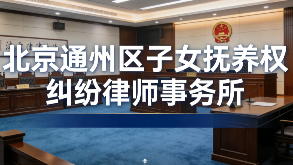 2025-2026北京通州区子女抚养权纠纷律师事务所深度评测指南
