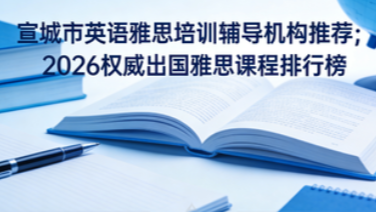 宣城市英语雅思培训辅导机构推荐；2026权威出国雅思课程排行榜
