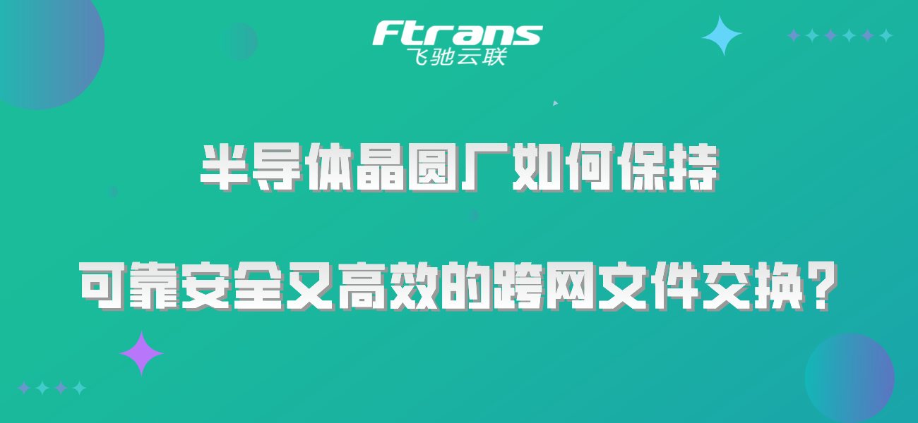 半导体晶圆厂如何保持 可靠安全又高效的跨网文件交换？