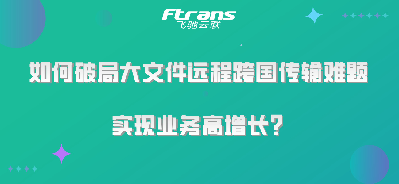 如何破局大文件远程跨国传输难题，实现业务高增长？